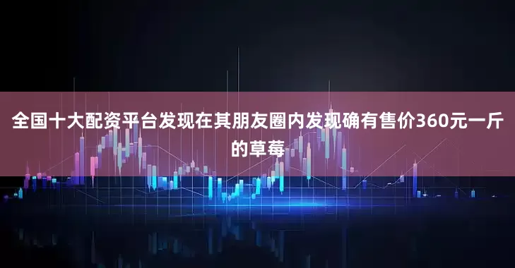 全国十大配资平台发现在其朋友圈内发现确有售价360元一斤的草莓