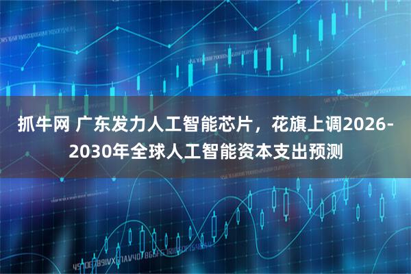 抓牛网 广东发力人工智能芯片，花旗上调2026-2030年全球人工智能资本支出预测