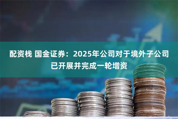 配资栈 国金证券：2025年公司对于境外子公司已开展并完成一轮增资