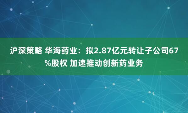 沪深策略 华海药业：拟2.87亿元转让子公司67%股权 加速推动创新药业务